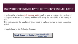 INVENTORY TURNOVER RATIO OR STOCK TURNOVER RATIO
It is also referred as the stock turnover ratio which is used to measure the number of
sales generated from its inventory and how efficiently the inventories in a company is
used.
This ratio reveals the number of times stock is replaced during a given accounting
period.
It is calculated by the following formula:
S𝐭𝐨𝐜𝐤 𝐓𝐮𝐫𝐧𝐨𝐯𝐞𝐫 𝐑𝐚𝐭𝐢𝐨 =
𝐂𝐨𝐬𝐭 𝐨𝐟 𝐆𝐨𝐨𝐝𝐬 𝐬𝐨𝐥𝐝
𝐀𝐯𝐞𝐫𝐚𝐠𝐞 𝐒𝐭𝐨𝐜𝐤
 