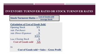 INVENTORY TURNOVER RATIO OR STOCK TURNOVER RATIO
S𝐭𝐨𝐜𝐤 𝐓𝐮𝐫𝐧𝐨𝐯𝐞𝐫 𝐑𝐚𝐭𝐢𝐨 =
𝐂𝐨𝐬𝐭 𝐨𝐟 𝐆𝐨𝐨𝐝𝐬 𝐬𝐨𝐥𝐝
𝐀𝐯𝐞𝐫𝐚𝐠𝐞 𝐒𝐭𝐨𝐜𝐤
Calculation of Cost of Goods Sold:
Opening Stock XX
Add: Purchases X
Add: Direct Expenses X
XXX
Less: Closing Stock X
Cost of Goods sold XX
Or
Cost of Goods sold = Sales – Gross Profit
 