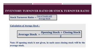 INVENTORY TURNOVER RATIO OR STOCK TURNOVER RATIO
S𝐭𝐨𝐜𝐤 𝐓𝐮𝐫𝐧𝐨𝐯𝐞𝐫 𝐑𝐚𝐭𝐢𝐨 =
𝐂𝐨𝐬𝐭 𝐨𝐟 𝐆𝐨𝐨𝐝𝐬 𝐬𝐨𝐥𝐝
𝐀𝐯𝐞𝐫𝐚𝐠𝐞 𝐒𝐭𝐨𝐜𝐤
Calculation of Average Stock :
Note: If opening stock is not given, in such cases closing stock will be the
average stock.
𝐀𝐯𝐞𝐫𝐚𝐠𝐞 𝐒𝐭𝐨𝐜𝐤 =
𝐎𝐩𝐞𝐧𝐢𝐧𝐠 𝐒𝐭𝐨𝐜𝐤 + 𝐂𝐥𝐨𝐬𝐢𝐧𝐠 𝐒𝐭𝐨𝐜𝐤
𝟐
 