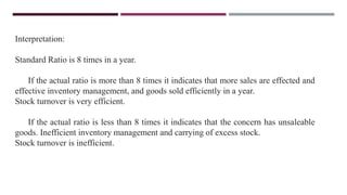 Interpretation:
Standard Ratio is 8 times in a year.
If the actual ratio is more than 8 times it indicates that more sales are effected and
effective inventory management, and goods sold efficiently in a year.
Stock turnover is very efficient.
If the actual ratio is less than 8 times it indicates that the concern has unsaleable
goods. Inefficient inventory management and carrying of excess stock.
Stock turnover is inefficient.
 