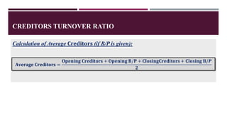 CREDITORS TURNOVER RATIO
Calculation of Average 𝐂𝐫𝐞𝐝𝐢𝐭𝐨𝐫𝐬 (if B/P is given):
𝐀𝐯𝐞𝐫𝐚𝐠𝐞 𝐂𝐫𝐞𝐝𝐢𝐭𝐨𝐫𝐬 =
𝐎𝐩𝐞𝐧𝐢𝐧𝐠 𝐂𝐫𝐞𝐝𝐢𝐭𝐨𝐫𝐬 + 𝐎𝐩𝐞𝐧𝐢𝐧𝐠 𝐁/𝐏 + 𝐂𝐥𝐨𝐬𝐢𝐧𝐠𝐂𝐫𝐞𝐝𝐢𝐭𝐨𝐫𝐬 + 𝐂𝐥𝐨𝐬𝐢𝐧𝐠 𝐁/𝑷
𝟐
 