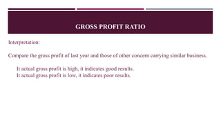 GROSS PROFIT RATIO
Interpretation:
Compare the gross profit of last year and those of other concern carrying similar business.
It actual gross profit is high, it indicates good results.
It actual gross profit is low, it indicates poor results.
 