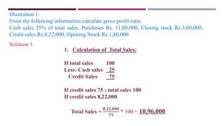 Illustration 1:
From the following information calculate gross profit ratio.
Cash sales 25% of total sales, Purchases Rs. 11,80,000, Closing stock Rs.3,60,000,
Credit sales Rs.8,22,000, Opening Stock Rs.1,80,000
1. Calculation of Total Sales:
If total sales 100
Less: Cash sales 25
Credit Sales 75
If credit sales 75 ; total sales 100
If credit sales 8,22,000
Total Sales =
𝟖,𝟐𝟐,𝟎𝟎𝟎
𝟕𝟓
* 100 = 10,96,000
Solution 1:
 
