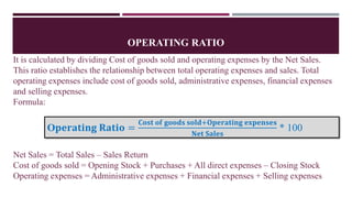OPERATING RATIO
It is calculated by dividing Cost of goods sold and operating expenses by the Net Sales.
This ratio establishes the relationship between total operating expenses and sales. Total
operating expenses include cost of goods sold, administrative expenses, financial expenses
and selling expenses.
Formula:
Net Sales = Total Sales – Sales Return
Cost of goods sold = Opening Stock + Purchases + All direct expenses – Closing Stock
Operating expenses = Administrative expenses + Financial expenses + Selling expenses
O𝐩𝐞𝐫𝐚𝐭𝐢𝐧𝐠 𝐑𝐚𝐭𝐢𝐨 =
𝐂𝐨𝐬𝐭 𝐨𝐟 𝐠𝐨𝐨𝐝𝐬 𝐬𝐨𝐥𝐝+𝐎𝐩𝐞𝐫𝐚𝐭𝐢𝐧𝐠 𝐞𝐱𝐩𝐞𝐧𝐬𝐞𝐬
𝐍𝐞𝐭 𝐒𝐚𝐥𝐞𝐬
* 100
 