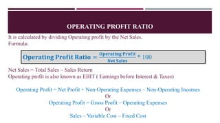 OPERATING PROFIT RATIO
It is calculated by dividing Operating profit by the Net Sales.
Formula:
Net Sales = Total Sales – Sales Return
Operating profit is also known as EBIT ( Earnings before Interest & Taxes)
Operating Profit = Net Profit + Non-Operating Expenses – Non-Operating Incomes
Or
Operating Profit = Gross Profit – Operating Expenses
Or
Sales – Variable Cost – Fixed Cost
O𝐩𝐞𝐫𝐚𝐭𝐢𝐧𝐠 𝐏𝐫𝐨𝐟𝐢𝐭 𝐑𝐚𝐭𝐢𝐨 =
𝐎𝐩𝐞𝐫𝐚𝐭𝐢𝐧𝐠 𝐏𝐫𝐨𝐟𝐢𝐭
𝐍𝐞𝐭 𝐒𝐚𝐥𝐞𝐬
* 100
 