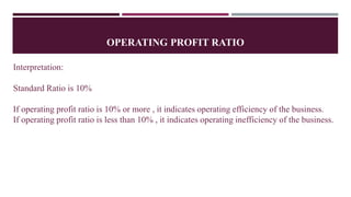 OPERATING PROFIT RATIO
Interpretation:
Standard Ratio is 10%
If operating profit ratio is 10% or more , it indicates operating efficiency of the business.
If operating profit ratio is less than 10% , it indicates operating inefficiency of the business.
 