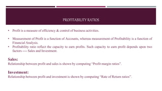 PROFITABILITY RATIOS
• Profit is a measure of efficiency & control of business activities.
• Measurement of Profit is a function of Accounts, whereas measurement of Profitability is a function of
Financial Analysis.
• Profitability ratio reflect the capacity to earn profits. Such capacity to earn profit depends upon two
factors ---- Sales and Investment.
Sales:
Relationship between profit and sales is shown by computing “Profit margin ratios”.
Investment:
Relationship between profit and investment is shown by computing “Rate of Return ratios”.
 