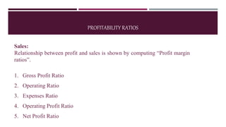 PROFITABILITY RATIOS
Sales:
Relationship between profit and sales is shown by computing “Profit margin
ratios”.
1. Gross Profit Ratio
2. Operating Ratio
3. Expenses Ratio
4. Operating Profit Ratio
5. Net Profit Ratio
 
