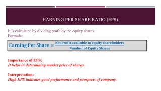 EARNING PER SHARE RATIO (EPS)
It is calculated by dividing profit by the equity shares.
Formula:
Importance of EPS:
It helps in determining market price of shares.
Interpretation:
High EPS indicates good performance and prospects of company.
E𝐚𝐫𝐧𝐢𝐧𝐠 𝐏𝐞𝐫 𝐒𝐡𝐚𝐫𝐞 =
𝐍𝐞𝐭 𝐏𝐫𝐨𝐟𝐢𝐭 𝐚𝐯𝐚𝐢𝐥𝐚𝐛𝐥𝐞 𝐭𝐨 𝐞𝐪𝐮𝐢𝐭𝐲 𝐬𝐡𝐚𝐫𝐞𝐡𝐨𝐥𝐝𝐞𝐫𝐬
𝐍𝐮𝐦𝐛𝐞𝐫 𝐨𝐟 𝐄𝐪𝐮𝐢𝐭𝐲 𝐒𝐡𝐚𝐫𝐞𝐬
 