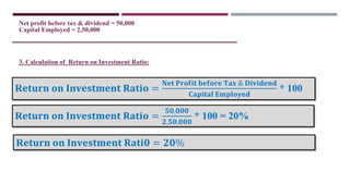 3. Calculation of Return on Investment Ratio:
Net profit before tax & dividend = 50,000
Capital Employed = 2,50,000
R𝐞𝐭𝐮𝐫𝐧 𝐨𝐧 𝐈𝐧𝐯𝐞𝐬𝐭𝐦𝐞𝐧𝐭 𝐑𝐚𝐭𝐢𝐨 =
𝐍𝐞𝐭 𝐏𝐫𝐨𝐟𝐢𝐭 𝐛𝐞𝐟𝐨𝐫𝐞 𝐓𝐚𝐱 & 𝐃𝐢𝐯𝐢𝐝𝐞𝐧𝐝
𝐂𝐚𝐩𝐢𝐭𝐚𝐥 𝐄𝐦𝐩𝐥𝐨𝐲𝐞𝐝
* 100
R𝐞𝐭𝐮𝐫𝐧 𝐨𝐧 𝐈𝐧𝐯𝐞𝐬𝐭𝐦𝐞𝐧𝐭 𝐑𝐚𝐭𝐢𝐨 =
𝟓𝟎,𝟎𝟎𝟎
𝟐,𝟓𝟎,𝟎𝟎𝟎
* 100 = 20%
R𝐞𝐭𝐮𝐫𝐧 𝐨𝐧 𝐈𝐧𝐯𝐞𝐬𝐭𝐦𝐞𝐧𝐭 𝐑𝐚𝐭𝐢𝟎 = 𝟐𝟎%
 