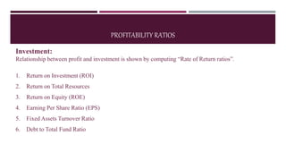 PROFITABILITY RATIOS
Investment:
Relationship between profit and investment is shown by computing “Rate of Return ratios”.
1. Return on Investment (ROI)
2. Return on Total Resources
3. Return on Equity (ROE)
4. Earning Per Share Ratio (EPS)
5. Fixed Assets Turnover Ratio
6. Debt to Total Fund Ratio
 
