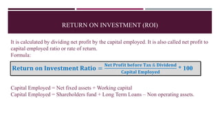 RETURN ON INVESTMENT (ROI)
It is calculated by dividing net profit by the capital employed. It is also called net profit to
capital employed ratio or rate of return.
Formula:
Capital Employed = Net fixed assets + Working capital
Capital Employed = Shareholders fund + Long Term Loans – Non operating assets.
R𝐞𝐭𝐮𝐫𝐧 𝐨𝐧 𝐈𝐧𝐯𝐞𝐬𝐭𝐦𝐞𝐧𝐭 𝐑𝐚𝐭𝐢𝐨 =
𝐍𝐞𝐭 𝐏𝐫𝐨𝐟𝐢𝐭 𝐛𝐞𝐟𝐨𝐫𝐞 𝐓𝐚𝐱 & 𝐃𝐢𝐯𝐢𝐝𝐞𝐧𝐝
𝐂𝐚𝐩𝐢𝐭𝐚𝐥 𝐄𝐦𝐩𝐥𝐨𝐲𝐞𝐝
* 100
 
