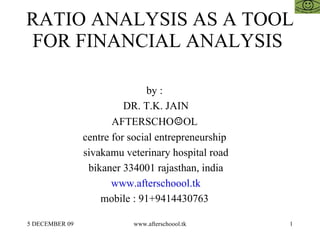 RATIO ANALYSIS AS A TOOL FOR FINANCIAL ANALYSIS  by :  DR. T.K. JAIN AFTERSCHO ☺ OL  centre for social entrepreneurship  sivakamu veterinary hospital road bikaner 334001 rajasthan, india www.afterschoool.tk mobile : 91+9414430763  