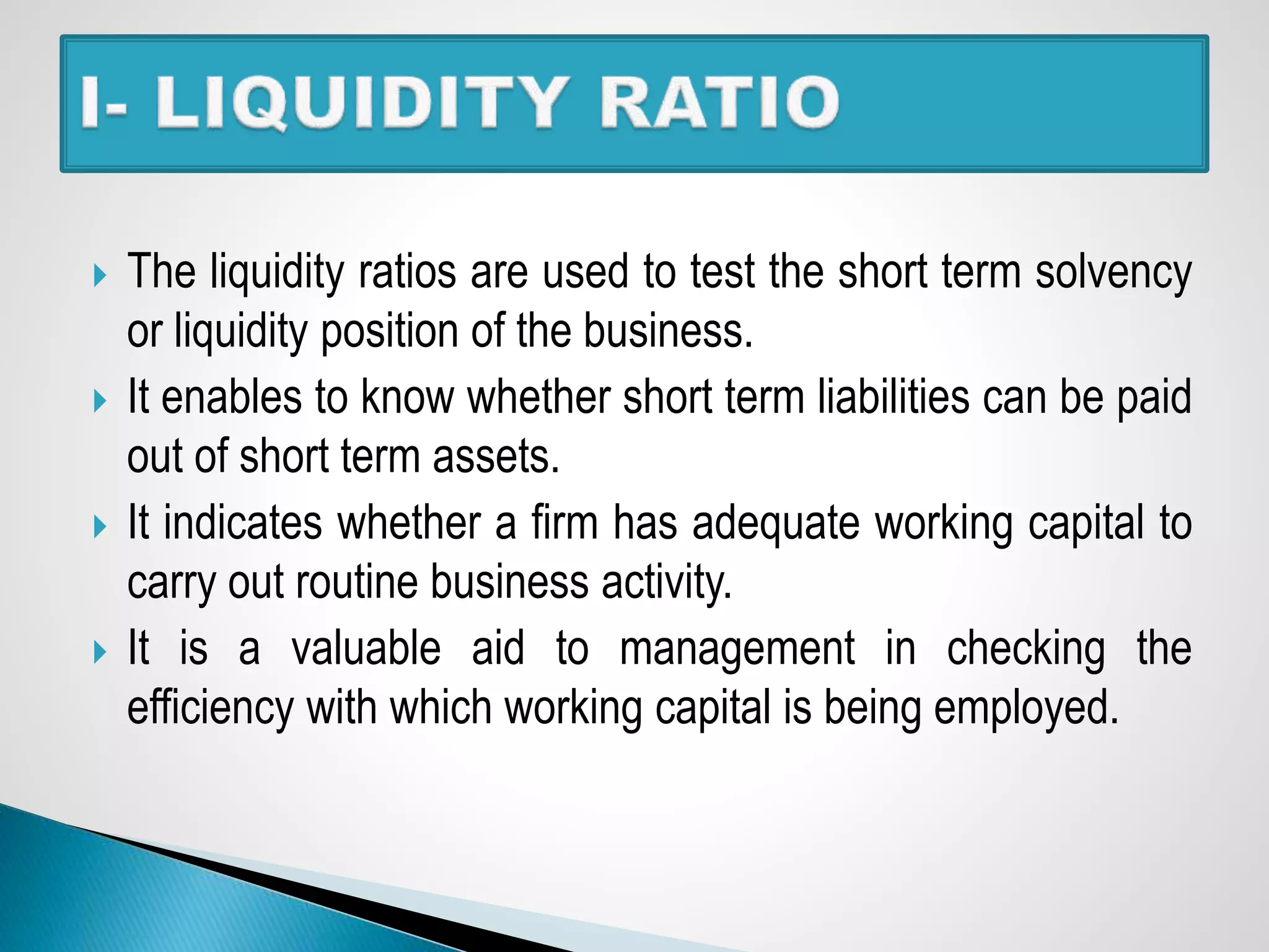  The liquidity ratios are used to test the short term solvency
or liquidity position of the business.
 It enables to know whether short term liabilities can be paid
out of short term assets.
 It indicates whether a firm has adequate working capital to
carry out routine business activity.
 It is a valuable aid to management in checking the
efficiency with which working capital is being employed.
 