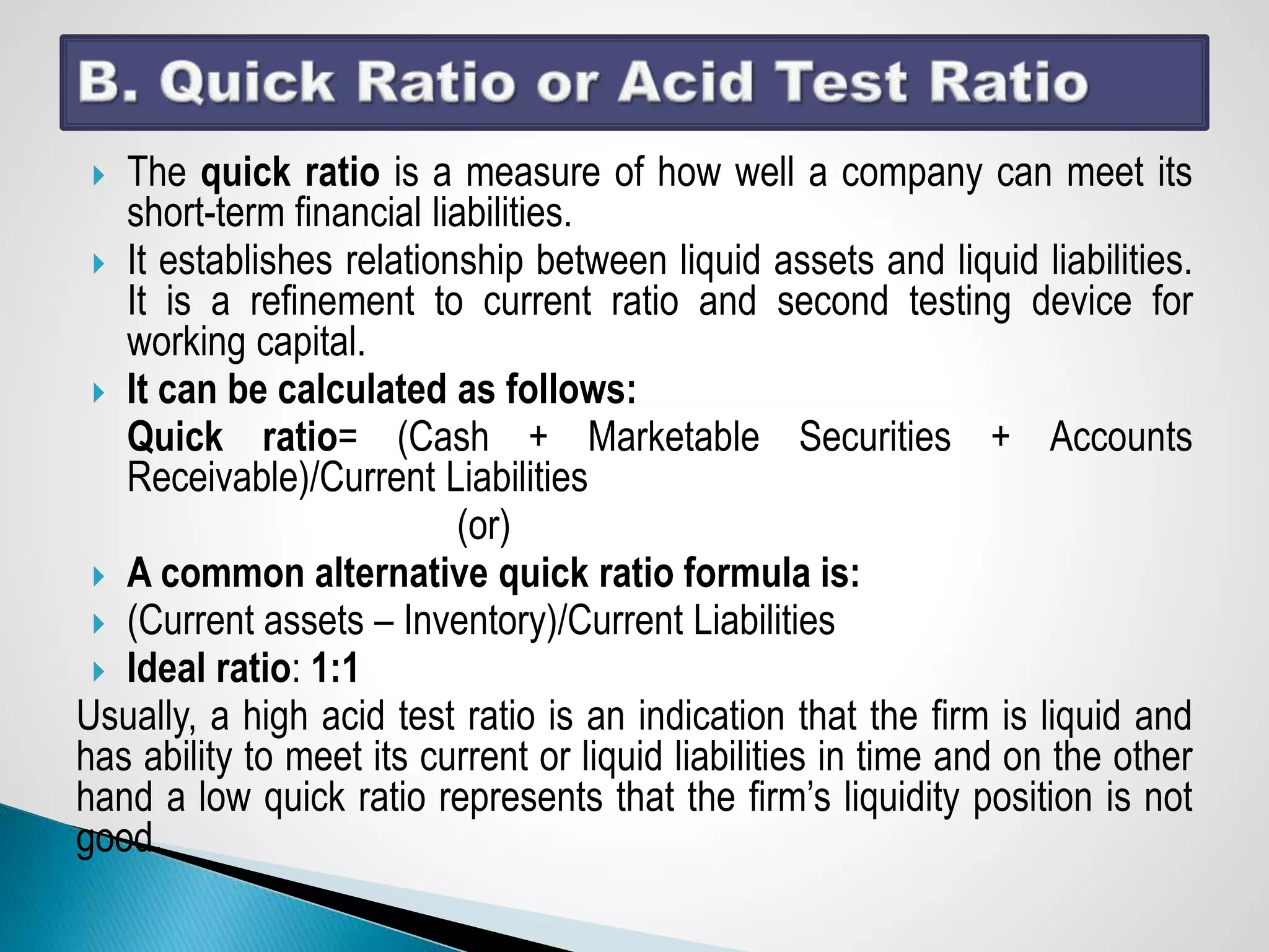  The quick ratio is a measure of how well a company can meet its
short-term financial liabilities.
 It establishes relationship between liquid assets and liquid liabilities.
It is a refinement to current ratio and second testing device for
working capital.
 It can be calculated as follows:
Quick ratio= (Cash + Marketable Securities + Accounts
Receivable)/Current Liabilities
(or)
 A common alternative quick ratio formula is:
 (Current assets – Inventory)/Current Liabilities
 Ideal ratio: 1:1
Usually, a high acid test ratio is an indication that the firm is liquid and
has ability to meet its current or liquid liabilities in time and on the other
hand a low quick ratio represents that the firm’s liquidity position is not
good.
 