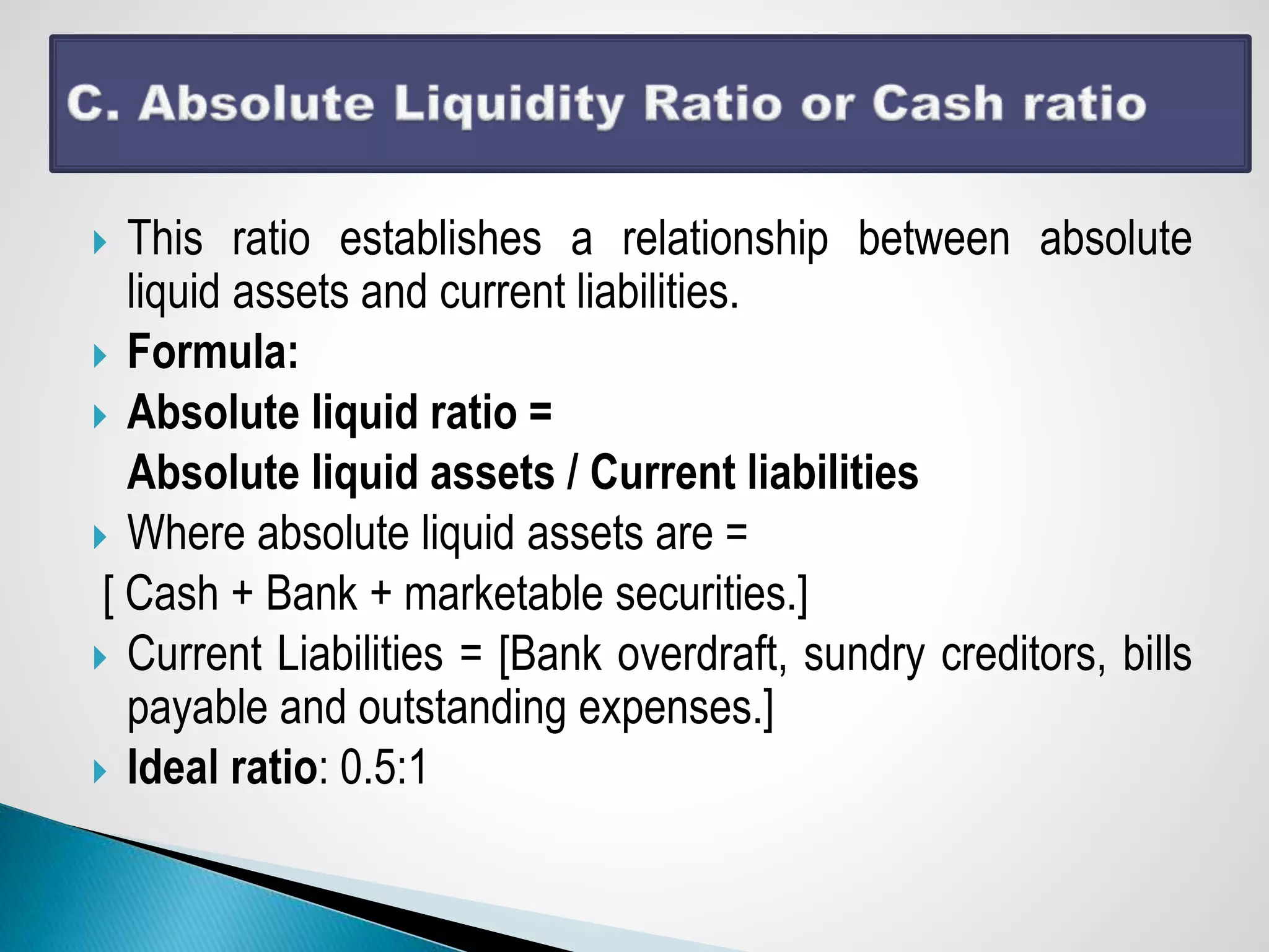  This ratio establishes a relationship between absolute
liquid assets and current liabilities.
 Formula:
 Absolute liquid ratio =
Absolute liquid assets / Current liabilities
 Where absolute liquid assets are =
[ Cash + Bank + marketable securities.]
 Current Liabilities = [Bank overdraft, sundry creditors, bills
payable and outstanding expenses.]
 Ideal ratio: 0.5:1
 