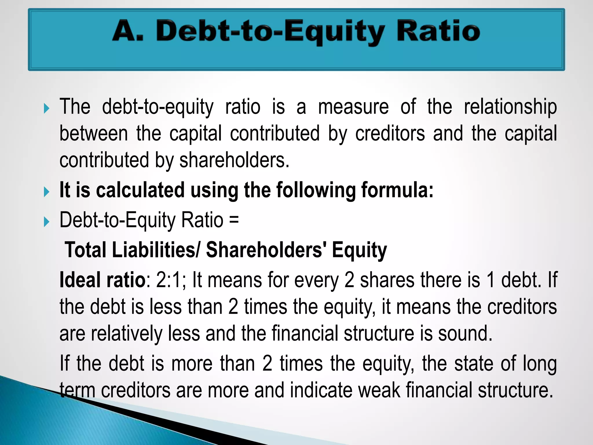  The debt-to-equity ratio is a measure of the relationship
between the capital contributed by creditors and the capital
contributed by shareholders.
 It is calculated using the following formula:
 Debt-to-Equity Ratio =
Total Liabilities/ Shareholders' Equity
Ideal ratio: 2:1; It means for every 2 shares there is 1 debt. If
the debt is less than 2 times the equity, it means the creditors
are relatively less and the financial structure is sound.
If the debt is more than 2 times the equity, the state of long
term creditors are more and indicate weak financial structure.
 