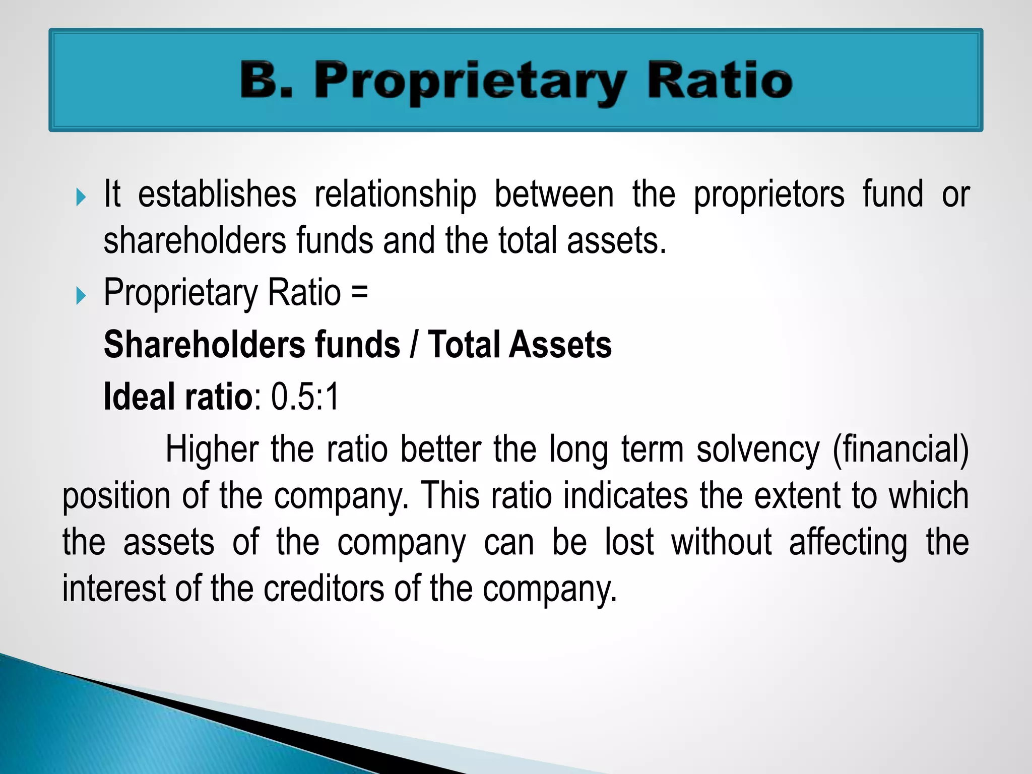  It establishes relationship between the proprietors fund or
shareholders funds and the total assets.
 Proprietary Ratio =
Shareholders funds / Total Assets
Ideal ratio: 0.5:1
Higher the ratio better the long term solvency (financial)
position of the company. This ratio indicates the extent to which
the assets of the company can be lost without affecting the
interest of the creditors of the company.
 