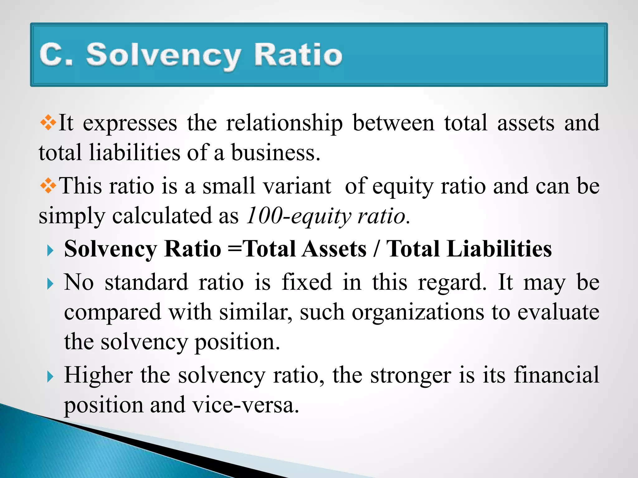 It expresses the relationship between total assets and
total liabilities of a business.
This ratio is a small variant of equity ratio and can be
simply calculated as 100-equity ratio.
 Solvency Ratio =Total Assets / Total Liabilities
 No standard ratio is fixed in this regard. It may be
compared with similar, such organizations to evaluate
the solvency position.
 Higher the solvency ratio, the stronger is its financial
position and vice-versa.
 