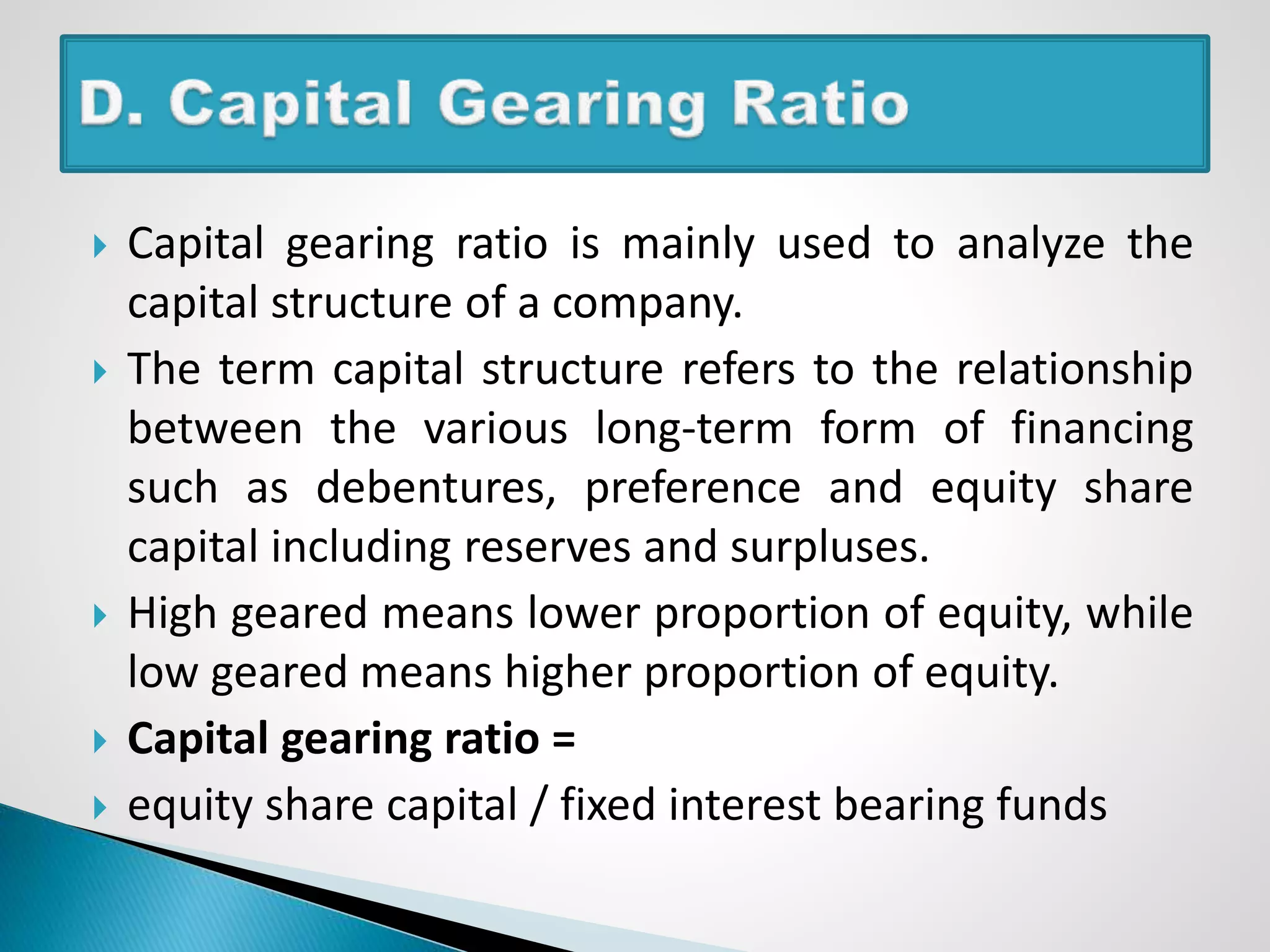  Capital gearing ratio is mainly used to analyze the
capital structure of a company.
 The term capital structure refers to the relationship
between the various long-term form of financing
such as debentures, preference and equity share
capital including reserves and surpluses.
 High geared means lower proportion of equity, while
low geared means higher proportion of equity.
 Capital gearing ratio =
 equity share capital / fixed interest bearing funds
 