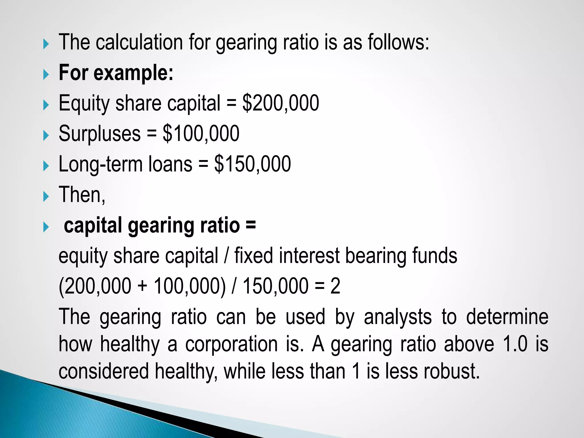  The calculation for gearing ratio is as follows:
 For example:
 Equity share capital = $200,000
 Surpluses = $100,000
 Long-term loans = $150,000
 Then,
 capital gearing ratio =
equity share capital / fixed interest bearing funds
(200,000 + 100,000) / 150,000 = 2
The gearing ratio can be used by analysts to determine
how healthy a corporation is. A gearing ratio above 1.0 is
considered healthy, while less than 1 is less robust.
 