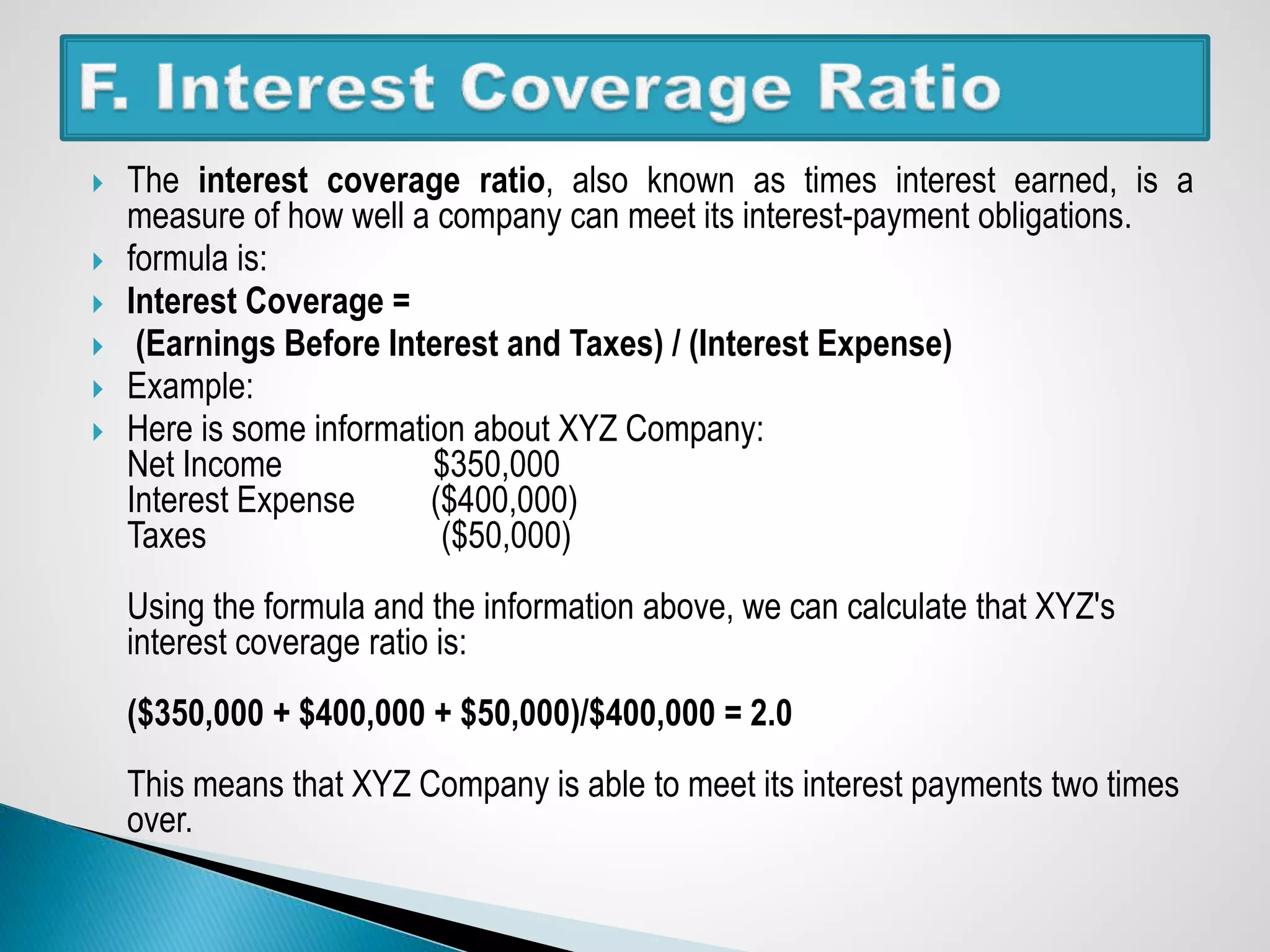  The interest coverage ratio, also known as times interest earned, is a
measure of how well a company can meet its interest-payment obligations.
 formula is:
 Interest Coverage =
 (Earnings Before Interest and Taxes) / (Interest Expense)
 Example:
 Here is some information about XYZ Company:
Net Income $350,000
Interest Expense ($400,000)
Taxes ($50,000)
Using the formula and the information above, we can calculate that XYZ's
interest coverage ratio is:
($350,000 + $400,000 + $50,000)/$400,000 = 2.0
This means that XYZ Company is able to meet its interest payments two times
over.
 
