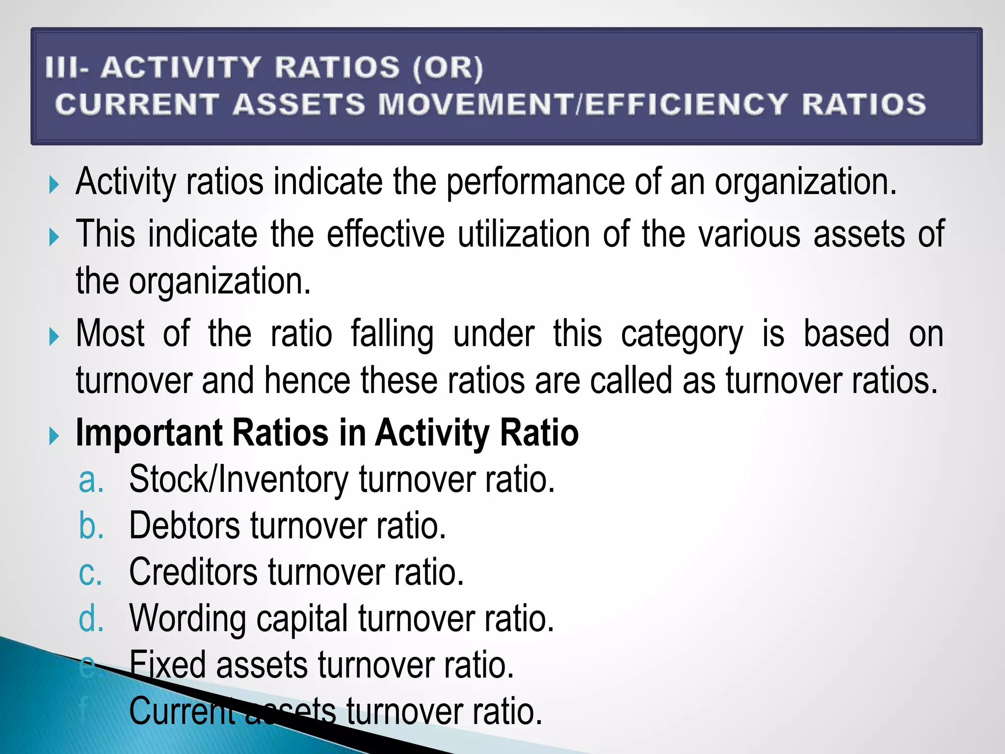  Activity ratios indicate the performance of an organization.
 This indicate the effective utilization of the various assets of
the organization.
 Most of the ratio falling under this category is based on
turnover and hence these ratios are called as turnover ratios.
 Important Ratios in Activity Ratio
a. Stock/Inventory turnover ratio.
b. Debtors turnover ratio.
c. Creditors turnover ratio.
d. Wording capital turnover ratio.
e. Fixed assets turnover ratio.
f. Current assets turnover ratio.
 