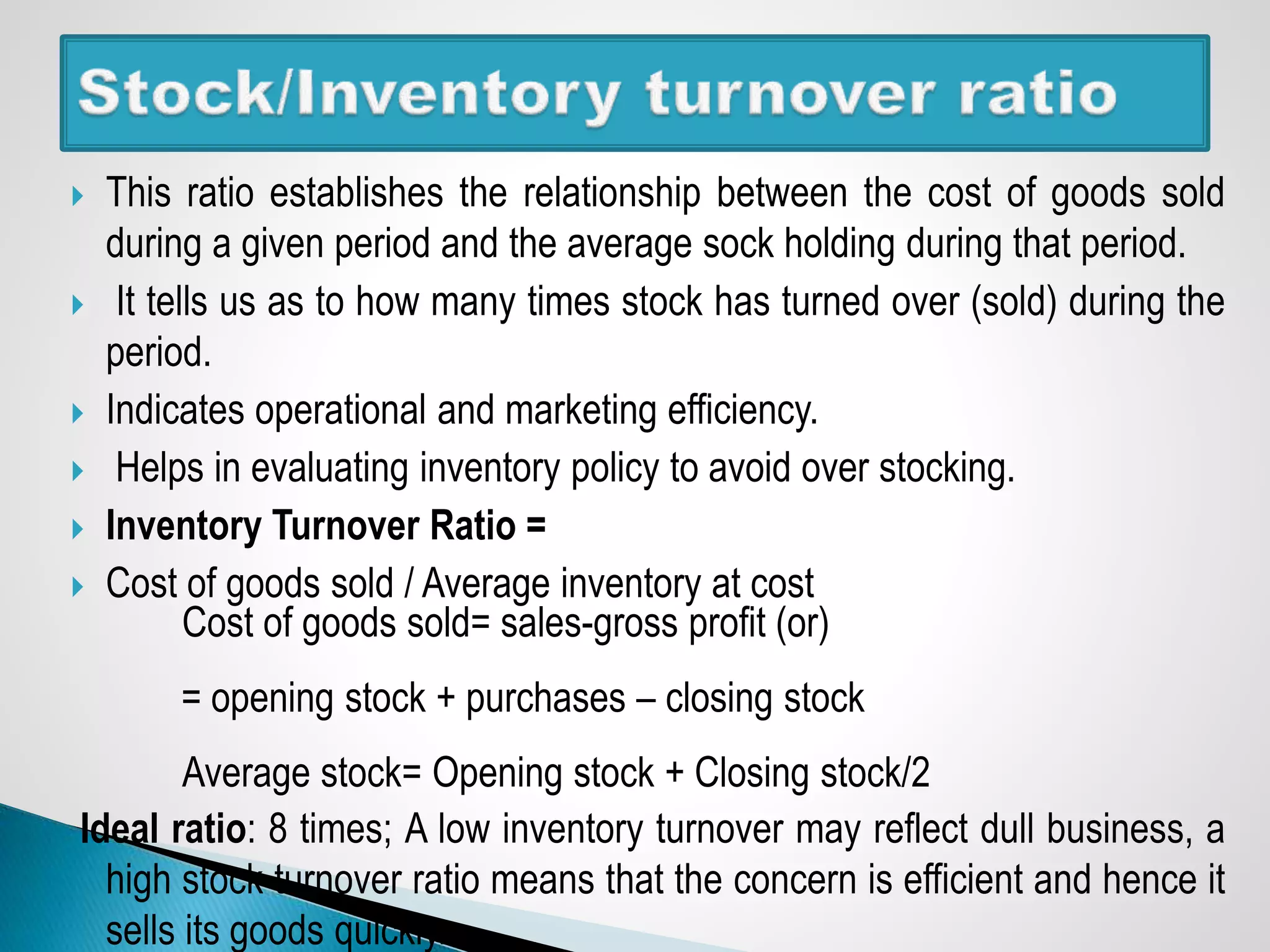  This ratio establishes the relationship between the cost of goods sold
during a given period and the average sock holding during that period.
 It tells us as to how many times stock has turned over (sold) during the
period.
 Indicates operational and marketing efficiency.
 Helps in evaluating inventory policy to avoid over stocking.
 Inventory Turnover Ratio =
 Cost of goods sold / Average inventory at cost
Cost of goods sold= sales-gross profit (or)
= opening stock + purchases – closing stock
Average stock= Opening stock + Closing stock/2
Ideal ratio: 8 times; A low inventory turnover may reflect dull business, a
high stock turnover ratio means that the concern is efficient and hence it
sells its goods quickly.
 