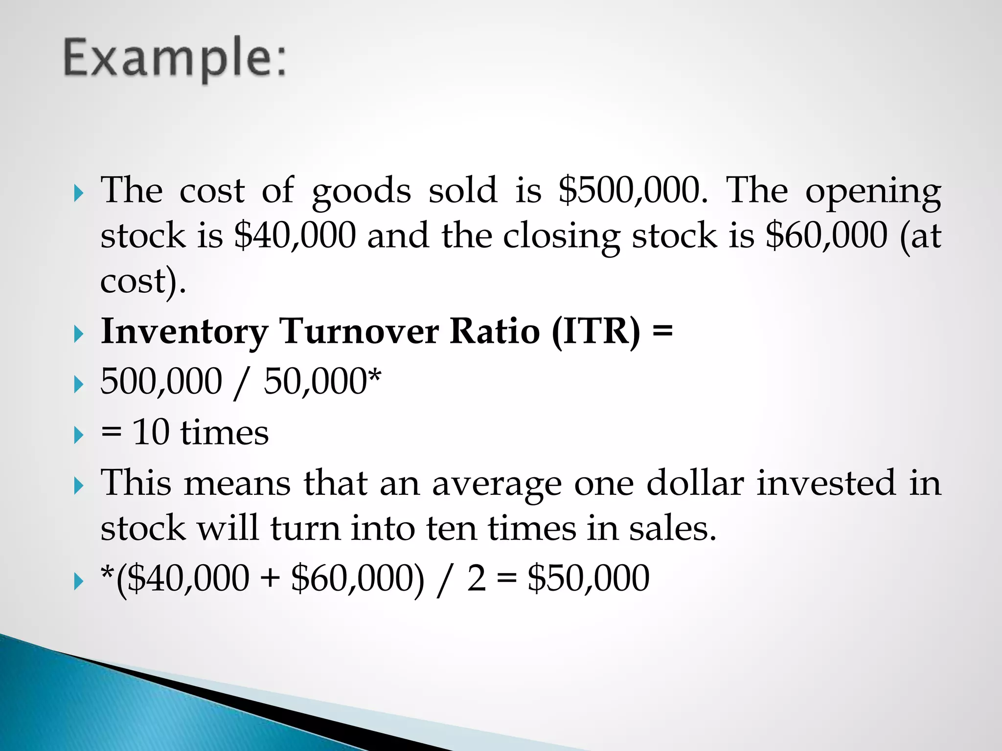  The cost of goods sold is $500,000. The opening
stock is $40,000 and the closing stock is $60,000 (at
cost).
 Inventory Turnover Ratio (ITR) =
 500,000 / 50,000*
 = 10 times
 This means that an average one dollar invested in
stock will turn into ten times in sales.
 *($40,000 + $60,000) / 2 = $50,000
 