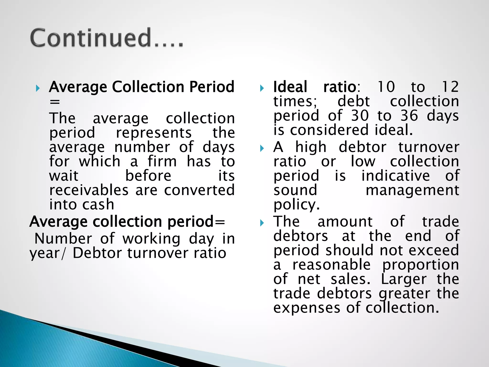  Average Collection Period
=
The average collection
period represents the
average number of days
for which a firm has to
wait before its
receivables are converted
into cash
Average collection period=
Number of working day in
year/ Debtor turnover ratio
 Ideal ratio: 10 to 12
times; debt collection
period of 30 to 36 days
is considered ideal.
 A high debtor turnover
ratio or low collection
period is indicative of
sound management
policy.
 The amount of trade
debtors at the end of
period should not exceed
a reasonable proportion
of net sales. Larger the
trade debtors greater the
expenses of collection.
 