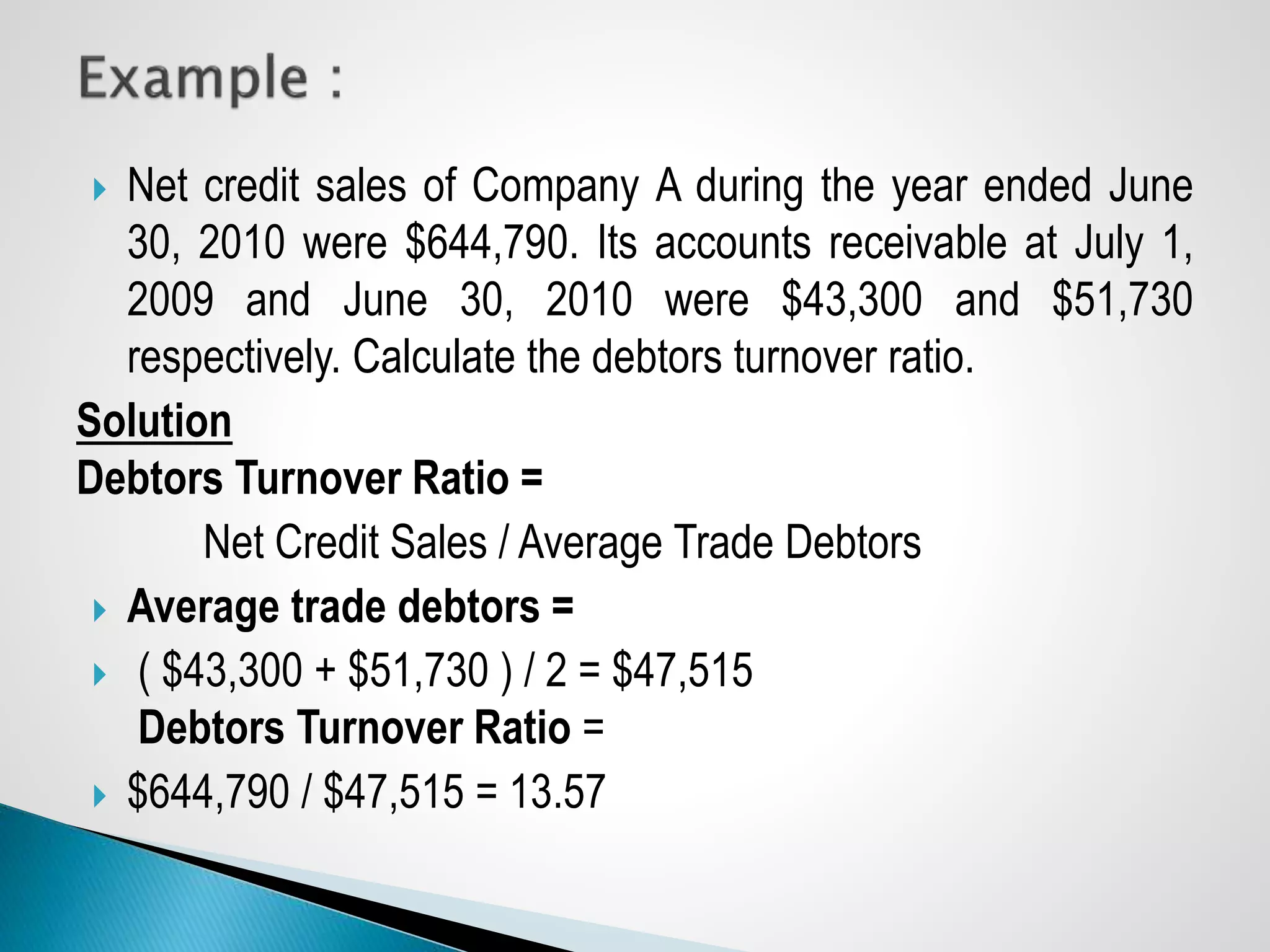  Net credit sales of Company A during the year ended June
30, 2010 were $644,790. Its accounts receivable at July 1,
2009 and June 30, 2010 were $43,300 and $51,730
respectively. Calculate the debtors turnover ratio.
Solution
Debtors Turnover Ratio =
Net Credit Sales / Average Trade Debtors
 Average trade debtors =
 ( $43,300 + $51,730 ) / 2 = $47,515
Debtors Turnover Ratio =
 $644,790 / $47,515 = 13.57
 