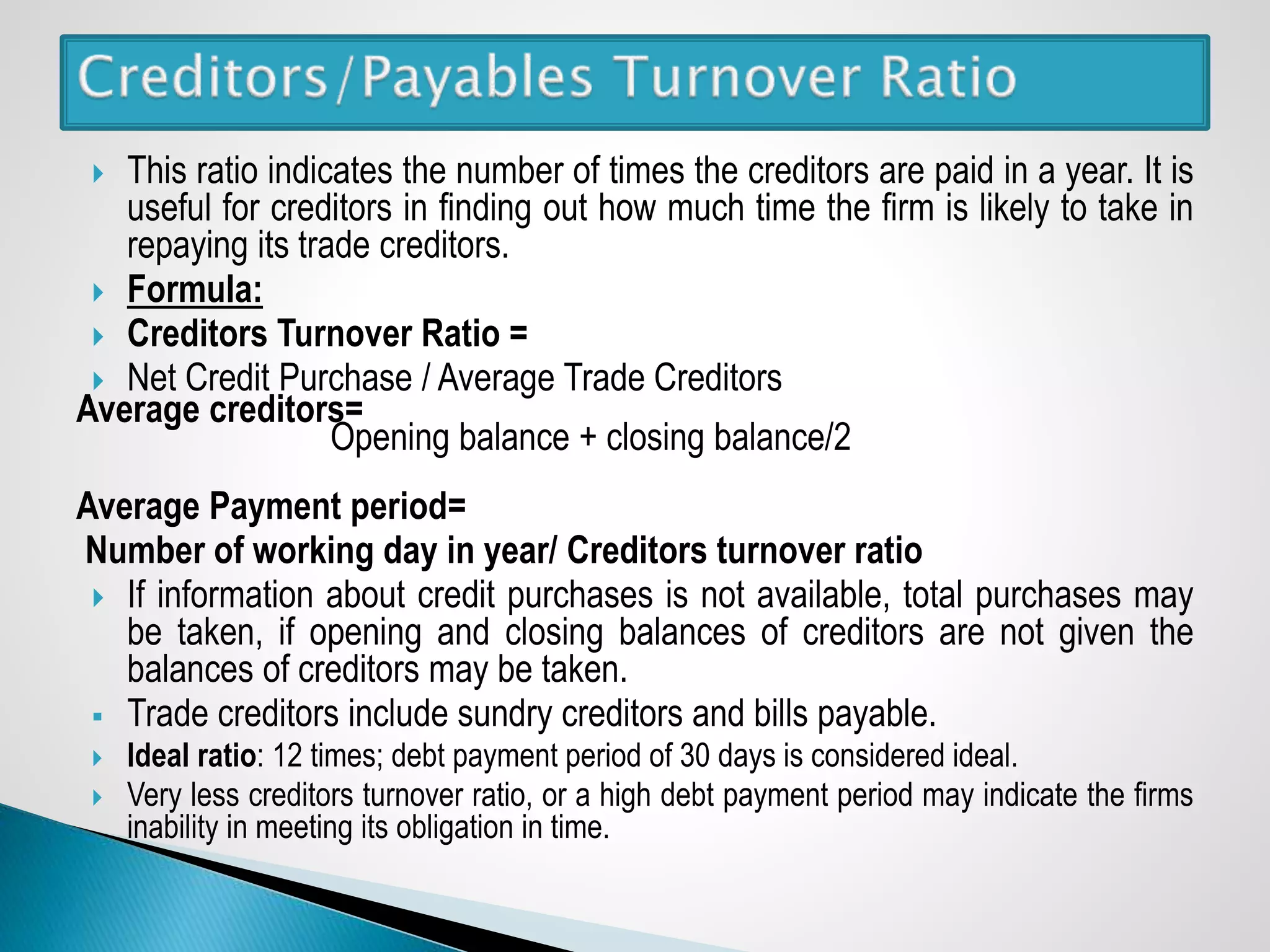  This ratio indicates the number of times the creditors are paid in a year. It is
useful for creditors in finding out how much time the firm is likely to take in
repaying its trade creditors.
 Formula:
 Creditors Turnover Ratio =
 Net Credit Purchase / Average Trade Creditors
Average creditors=
Opening balance + closing balance/2
Average Payment period=
Number of working day in year/ Creditors turnover ratio
 If information about credit purchases is not available, total purchases may
be taken, if opening and closing balances of creditors are not given the
balances of creditors may be taken.
 Trade creditors include sundry creditors and bills payable.
 Ideal ratio: 12 times; debt payment period of 30 days is considered ideal.
 Very less creditors turnover ratio, or a high debt payment period may indicate the firms
inability in meeting its obligation in time.
 