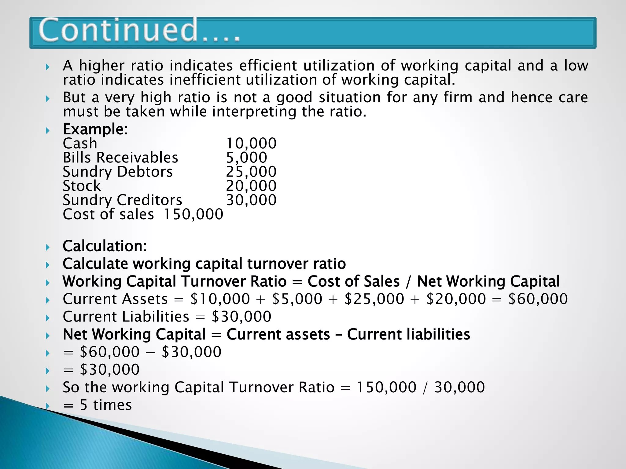  A higher ratio indicates efficient utilization of working capital and a low
ratio indicates inefficient utilization of working capital.
 But a very high ratio is not a good situation for any firm and hence care
must be taken while interpreting the ratio.
 Example:
Cash 10,000
Bills Receivables 5,000
Sundry Debtors 25,000
Stock 20,000
Sundry Creditors 30,000
Cost of sales 150,000
 Calculation:
 Calculate working capital turnover ratio
 Working Capital Turnover Ratio = Cost of Sales / Net Working Capital
 Current Assets = $10,000 + $5,000 + $25,000 + $20,000 = $60,000
 Current Liabilities = $30,000
 Net Working Capital = Current assets – Current liabilities
 = $60,000 − $30,000
 = $30,000
 So the working Capital Turnover Ratio = 150,000 / 30,000
 = 5 times
 