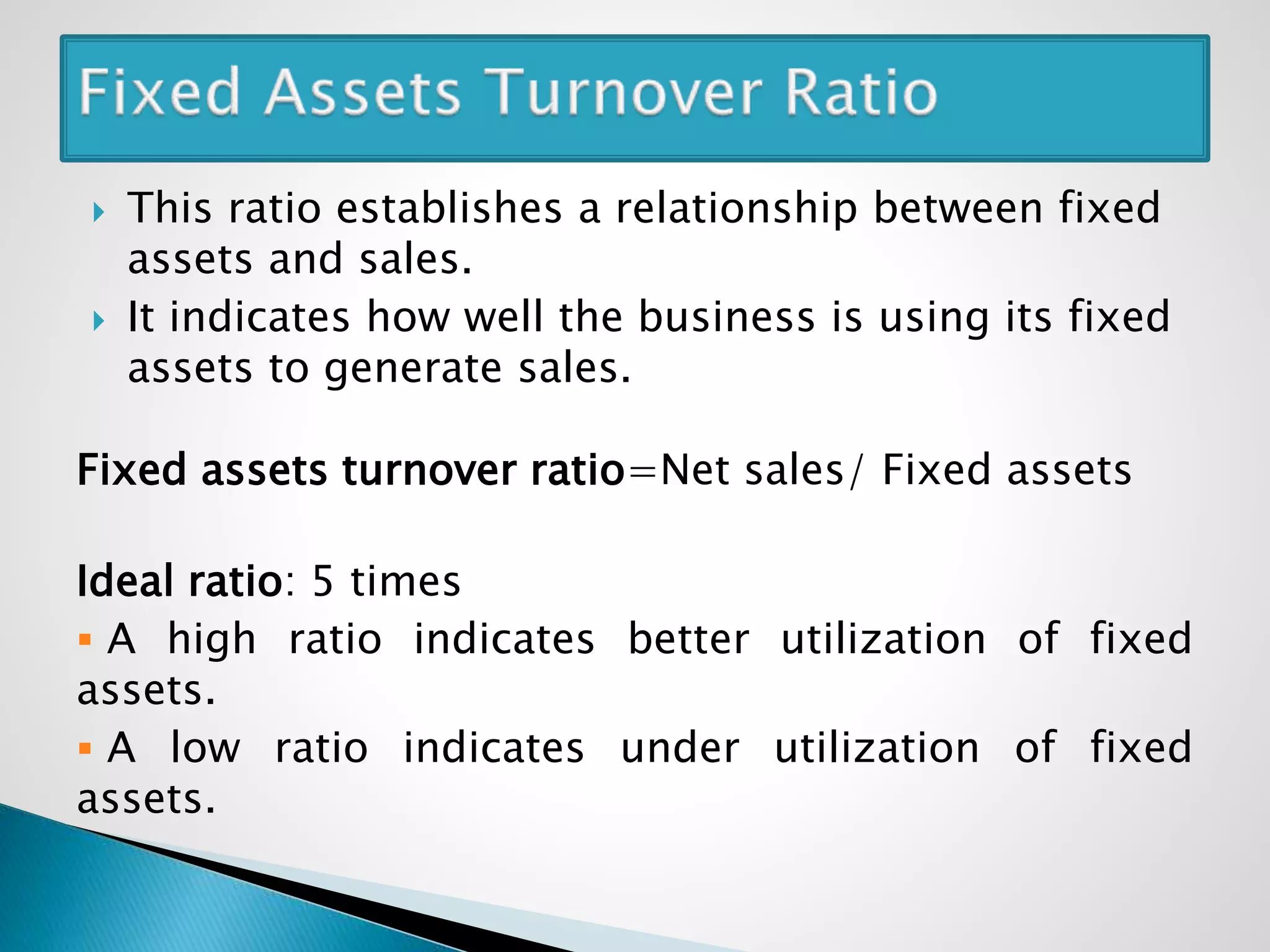  This ratio establishes a relationship between fixed
assets and sales.
 It indicates how well the business is using its fixed
assets to generate sales.
Fixed assets turnover ratio=Net sales/ Fixed assets
Ideal ratio: 5 times
 A high ratio indicates better utilization of fixed
assets.
 A low ratio indicates under utilization of fixed
assets.
 