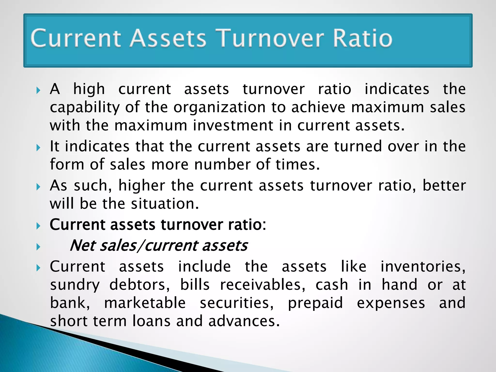  A high current assets turnover ratio indicates the
capability of the organization to achieve maximum sales
with the maximum investment in current assets.
 It indicates that the current assets are turned over in the
form of sales more number of times.
 As such, higher the current assets turnover ratio, better
will be the situation.
 Current assets turnover ratio:
 Net sales/current assets
 Current assets include the assets like inventories,
sundry debtors, bills receivables, cash in hand or at
bank, marketable securities, prepaid expenses and
short term loans and advances.
 