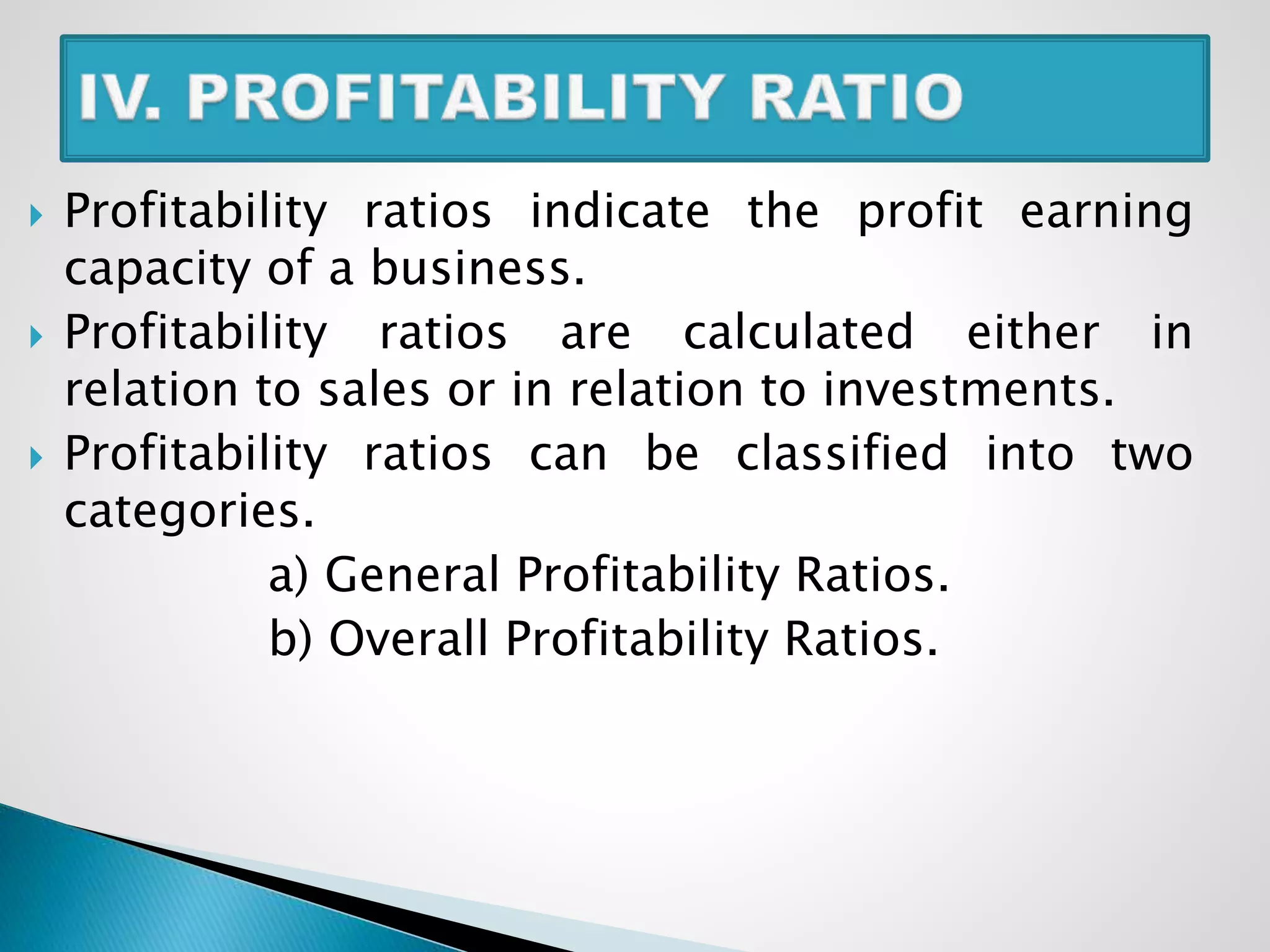  Profitability ratios indicate the profit earning
capacity of a business.
 Profitability ratios are calculated either in
relation to sales or in relation to investments.
 Profitability ratios can be classified into two
categories.
a) General Profitability Ratios.
b) Overall Profitability Ratios.
 