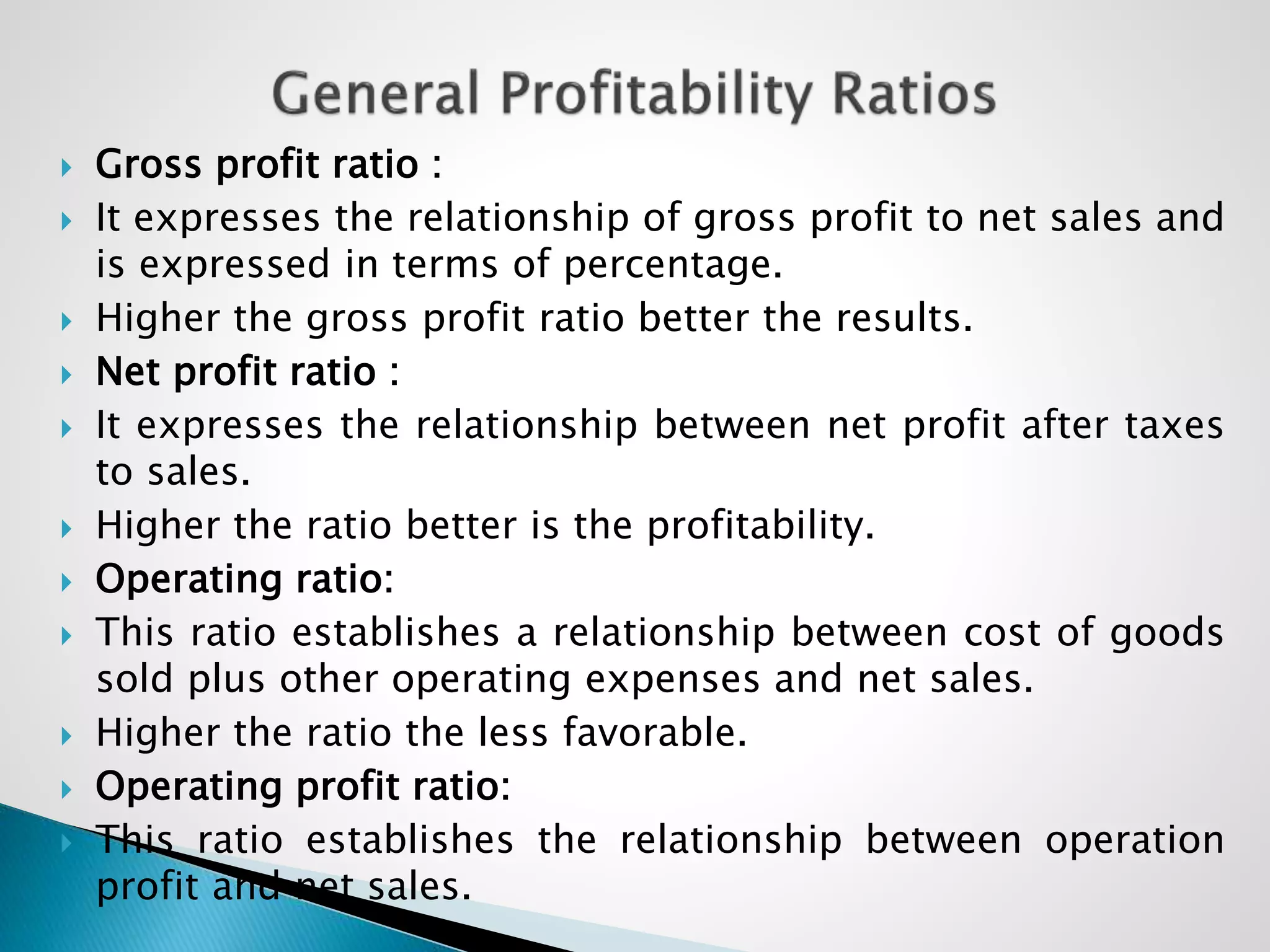  Gross profit ratio :
 It expresses the relationship of gross profit to net sales and
is expressed in terms of percentage.
 Higher the gross profit ratio better the results.
 Net profit ratio :
 It expresses the relationship between net profit after taxes
to sales.
 Higher the ratio better is the profitability.
 Operating ratio:
 This ratio establishes a relationship between cost of goods
sold plus other operating expenses and net sales.
 Higher the ratio the less favorable.
 Operating profit ratio:
 This ratio establishes the relationship between operation
profit and net sales.
 