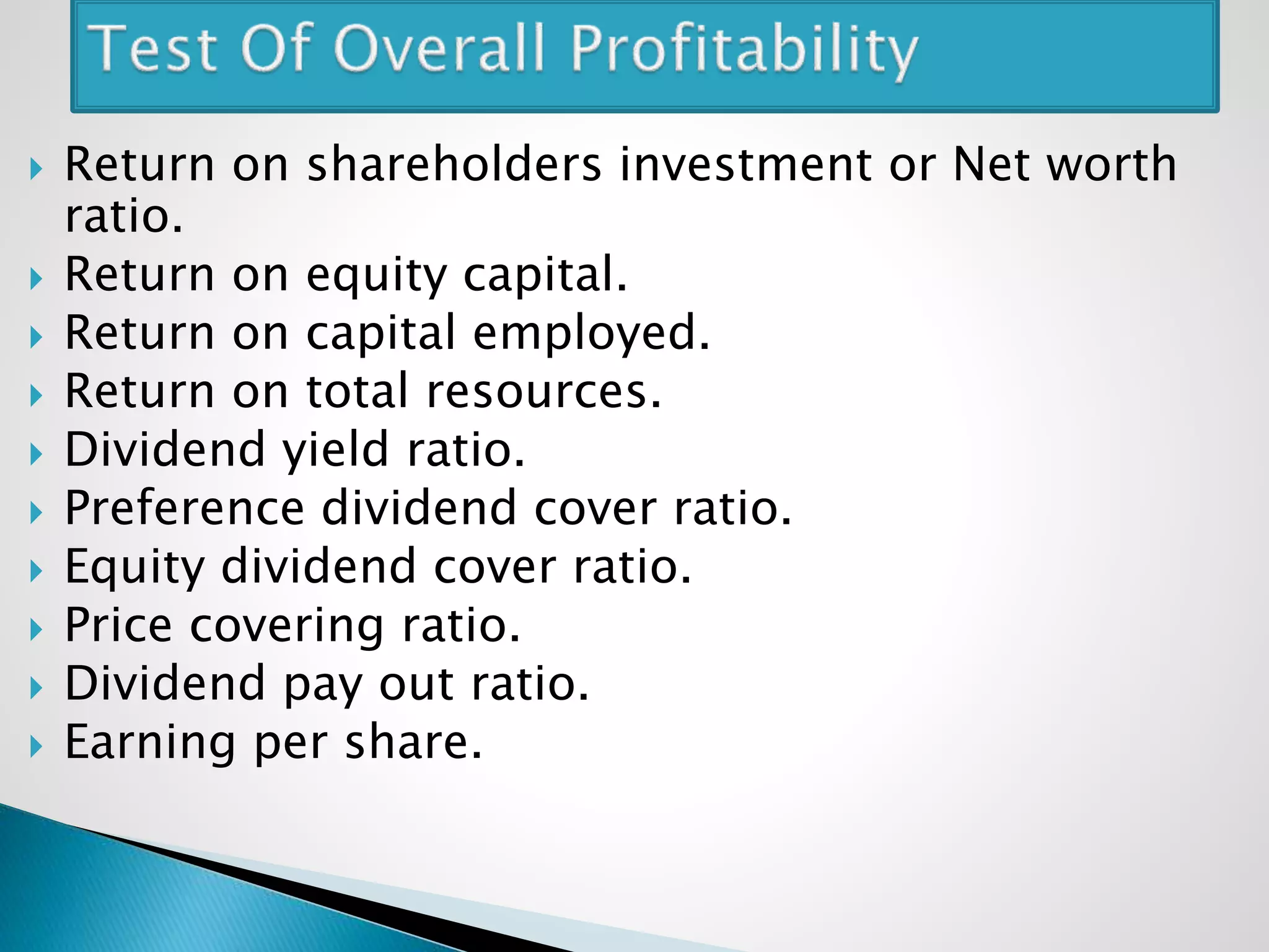  Return on shareholders investment or Net worth
ratio.
 Return on equity capital.
 Return on capital employed.
 Return on total resources.
 Dividend yield ratio.
 Preference dividend cover ratio.
 Equity dividend cover ratio.
 Price covering ratio.
 Dividend pay out ratio.
 Earning per share.
 
