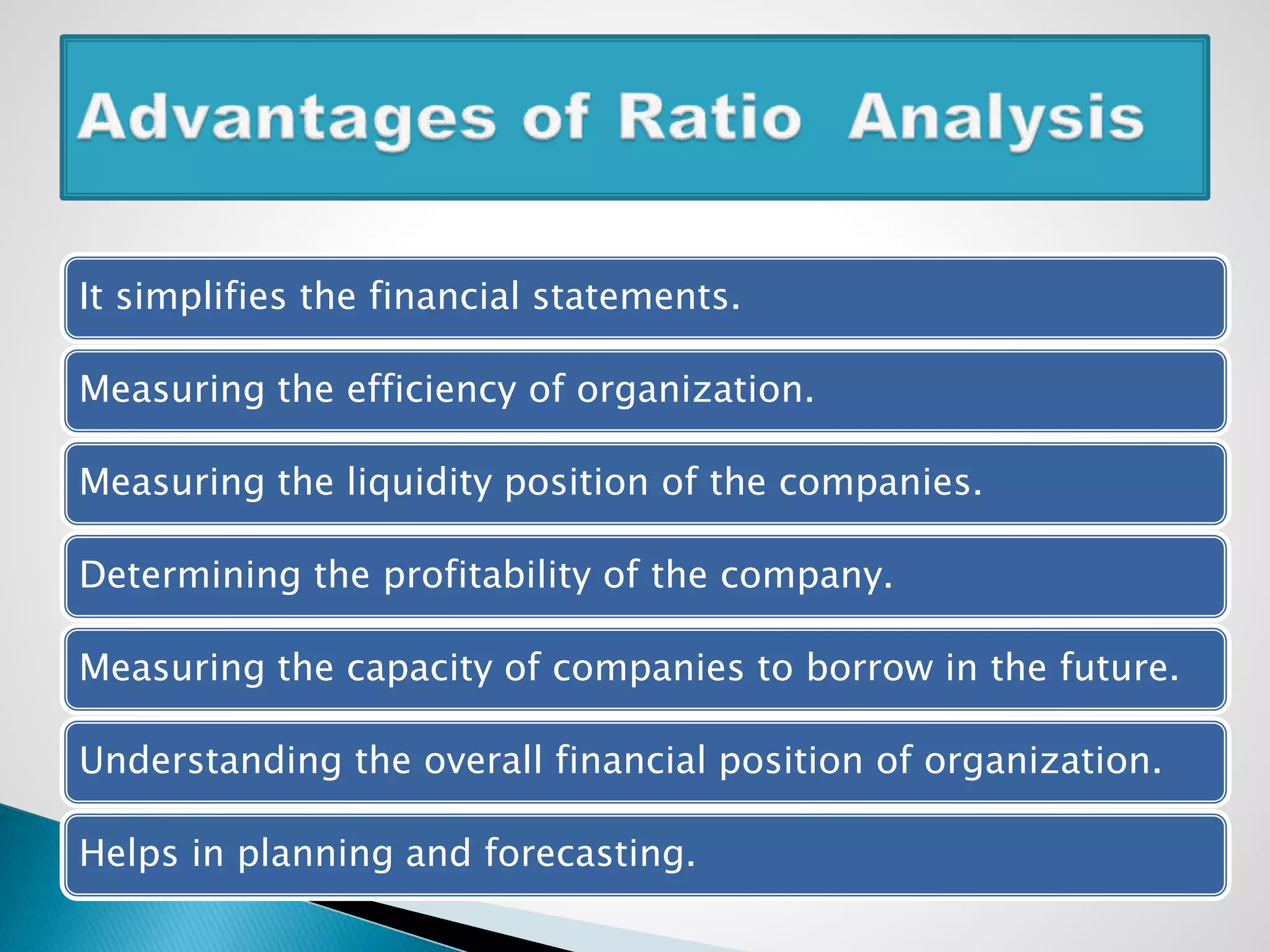 It simplifies the financial statements.
Measuring the efficiency of organization.
Measuring the liquidity position of the companies.
Determining the profitability of the company.
Measuring the capacity of companies to borrow in the future.
Understanding the overall financial position of organization.
Helps in planning and forecasting.
 