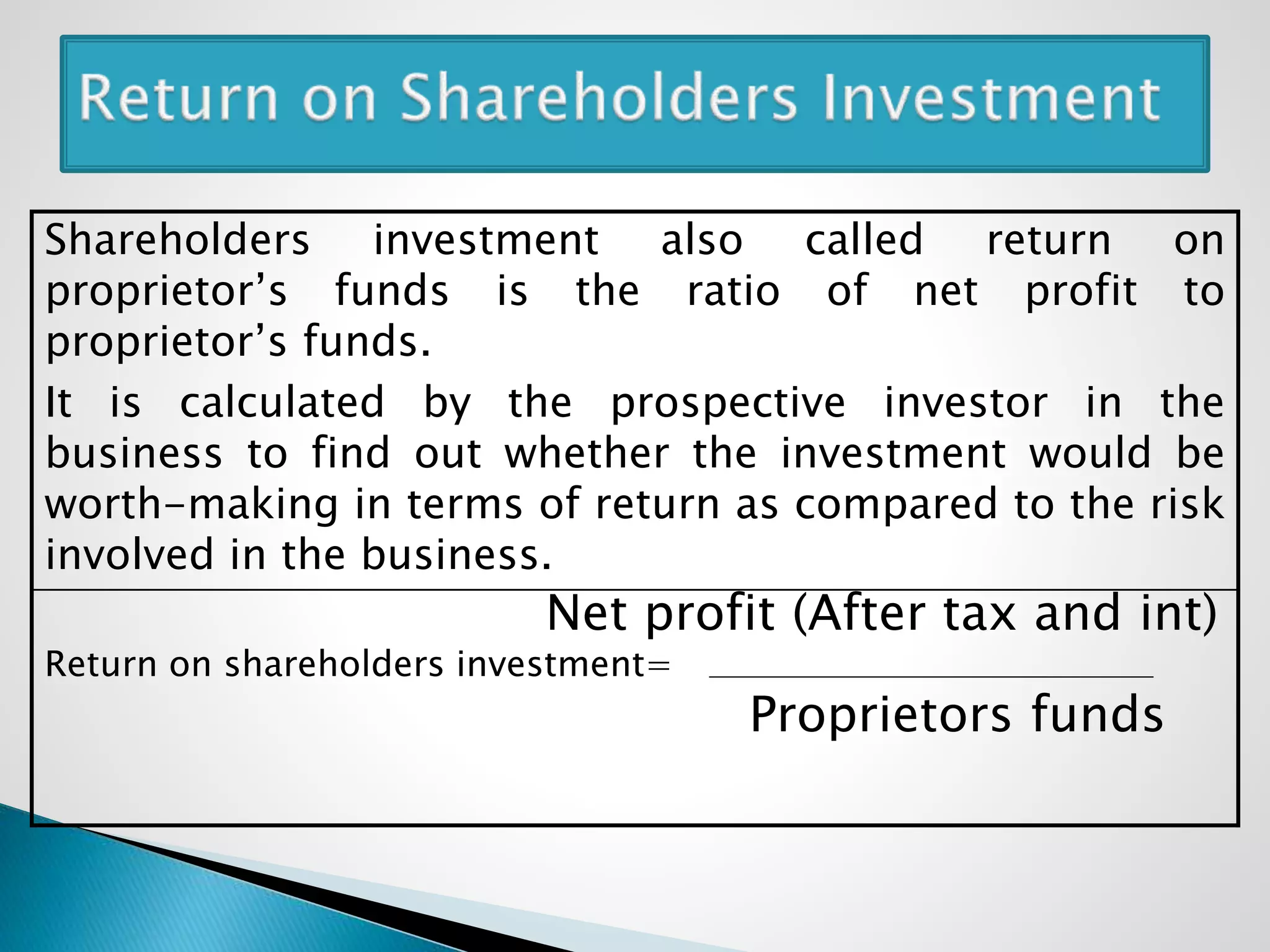 Shareholders investment also called return on
proprietor’s funds is the ratio of net profit to
proprietor’s funds.
It is calculated by the prospective investor in the
business to find out whether the investment would be
worth-making in terms of return as compared to the risk
involved in the business.
Net profit (After tax and int)
Return on shareholders investment=
Proprietors funds
 