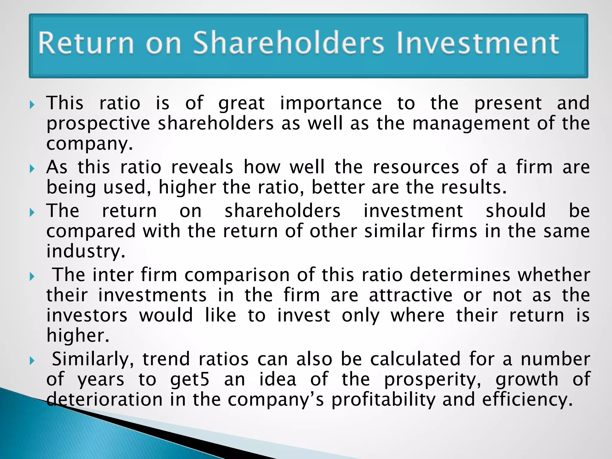  This ratio is of great importance to the present and
prospective shareholders as well as the management of the
company.
 As this ratio reveals how well the resources of a firm are
being used, higher the ratio, better are the results.
 The return on shareholders investment should be
compared with the return of other similar firms in the same
industry.
 The inter firm comparison of this ratio determines whether
their investments in the firm are attractive or not as the
investors would like to invest only where their return is
higher.
 Similarly, trend ratios can also be calculated for a number
of years to get5 an idea of the prosperity, growth of
deterioration in the company’s profitability and efficiency.
 