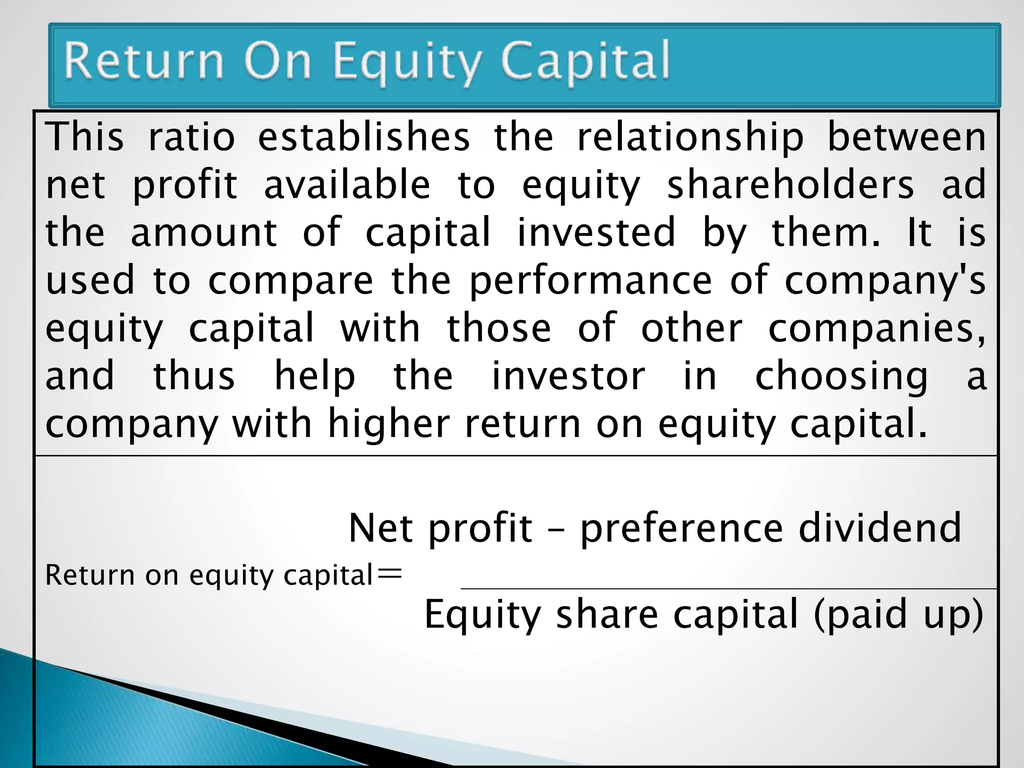 This ratio establishes the relationship between
net profit available to equity shareholders ad
the amount of capital invested by them. It is
used to compare the performance of company's
equity capital with those of other companies,
and thus help the investor in choosing a
company with higher return on equity capital.
Net profit – preference dividend
Return on equity capital=
Equity share capital (paid up)
 