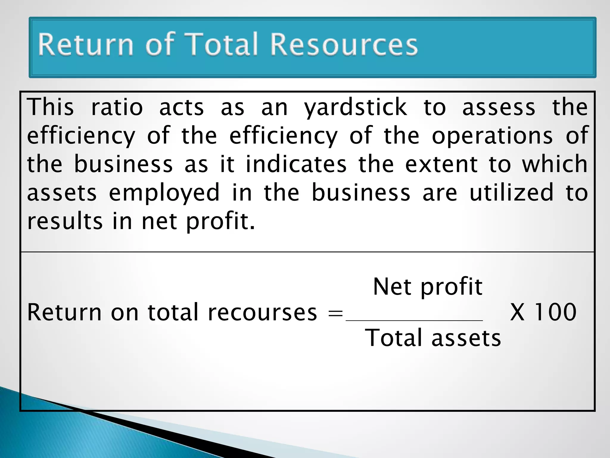 This ratio acts as an yardstick to assess the
efficiency of the efficiency of the operations of
the business as it indicates the extent to which
assets employed in the business are utilized to
results in net profit.
Net profit
Return on total recourses = X 100
Total assets
 