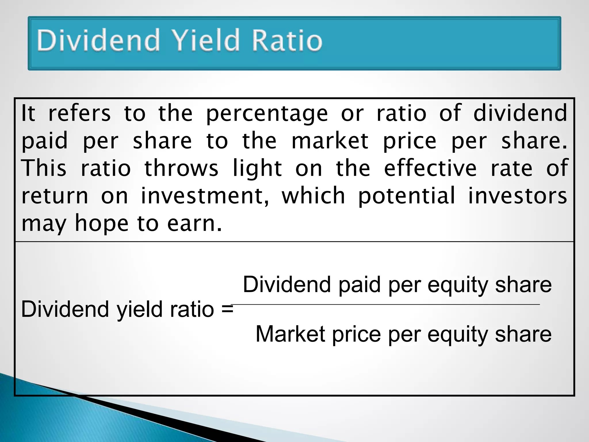 It refers to the percentage or ratio of dividend
paid per share to the market price per share.
This ratio throws light on the effective rate of
return on investment, which potential investors
may hope to earn.
Dividend paid per equity share
Dividend yield ratio =
Market price per equity share
 