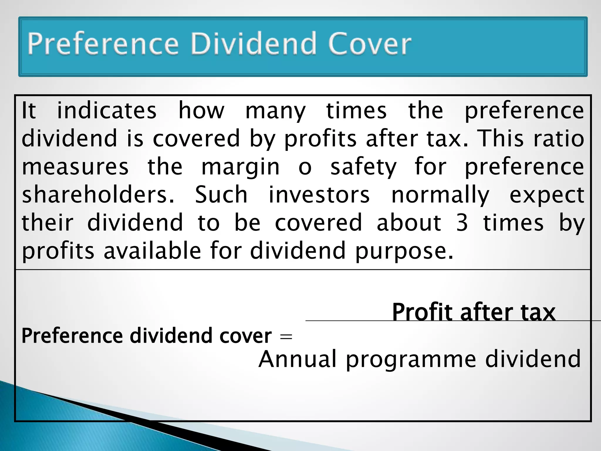 It indicates how many times the preference
dividend is covered by profits after tax. This ratio
measures the margin o safety for preference
shareholders. Such investors normally expect
their dividend to be covered about 3 times by
profits available for dividend purpose.
Profit after tax
Preference dividend cover =
Annual programme dividend
 