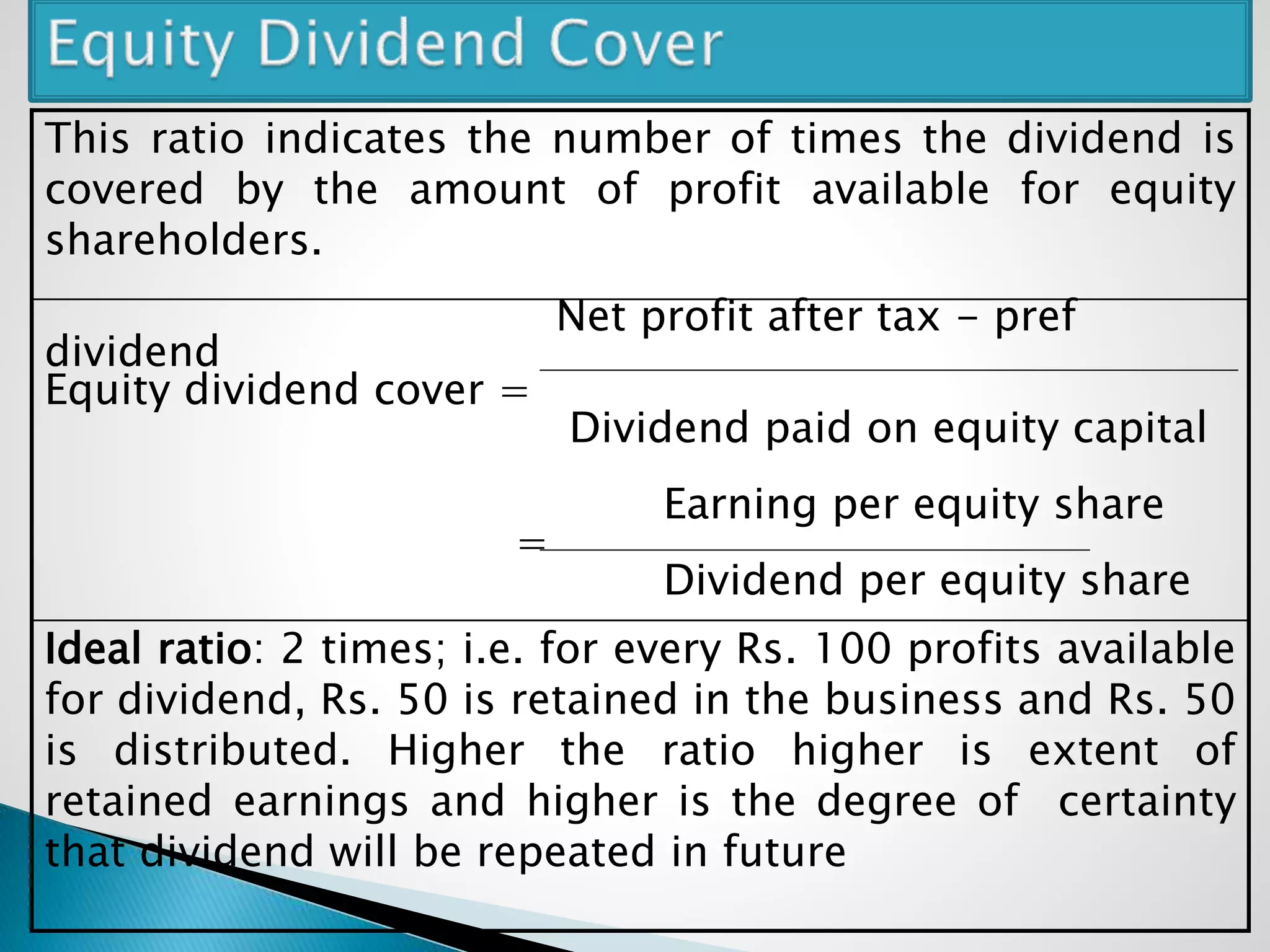 This ratio indicates the number of times the dividend is
covered by the amount of profit available for equity
shareholders.
Net profit after tax - pref
dividend
Equity dividend cover =
Dividend paid on equity capital
Earning per equity share
=
Dividend per equity share
Ideal ratio: 2 times; i.e. for every Rs. 100 profits available
for dividend, Rs. 50 is retained in the business and Rs. 50
is distributed. Higher the ratio higher is extent of
retained earnings and higher is the degree of certainty
that dividend will be repeated in future
 