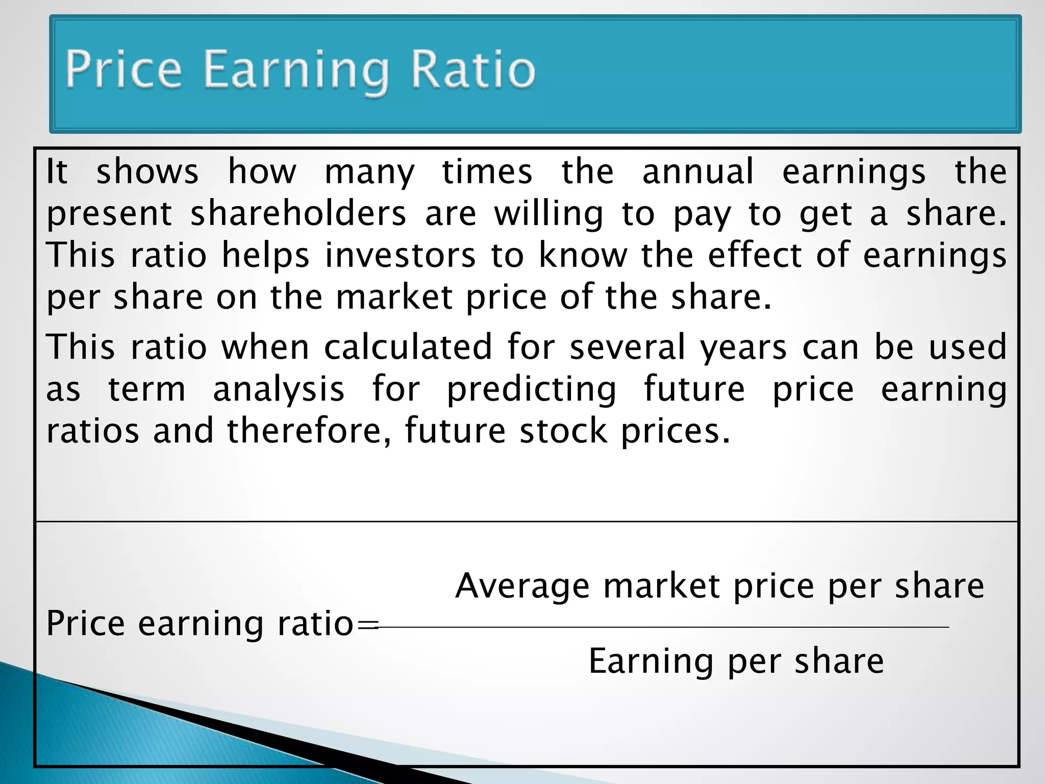 It shows how many times the annual earnings the
present shareholders are willing to pay to get a share.
This ratio helps investors to know the effect of earnings
per share on the market price of the share.
This ratio when calculated for several years can be used
as term analysis for predicting future price earning
ratios and therefore, future stock prices.
Average market price per share
Price earning ratio=
Earning per share
 