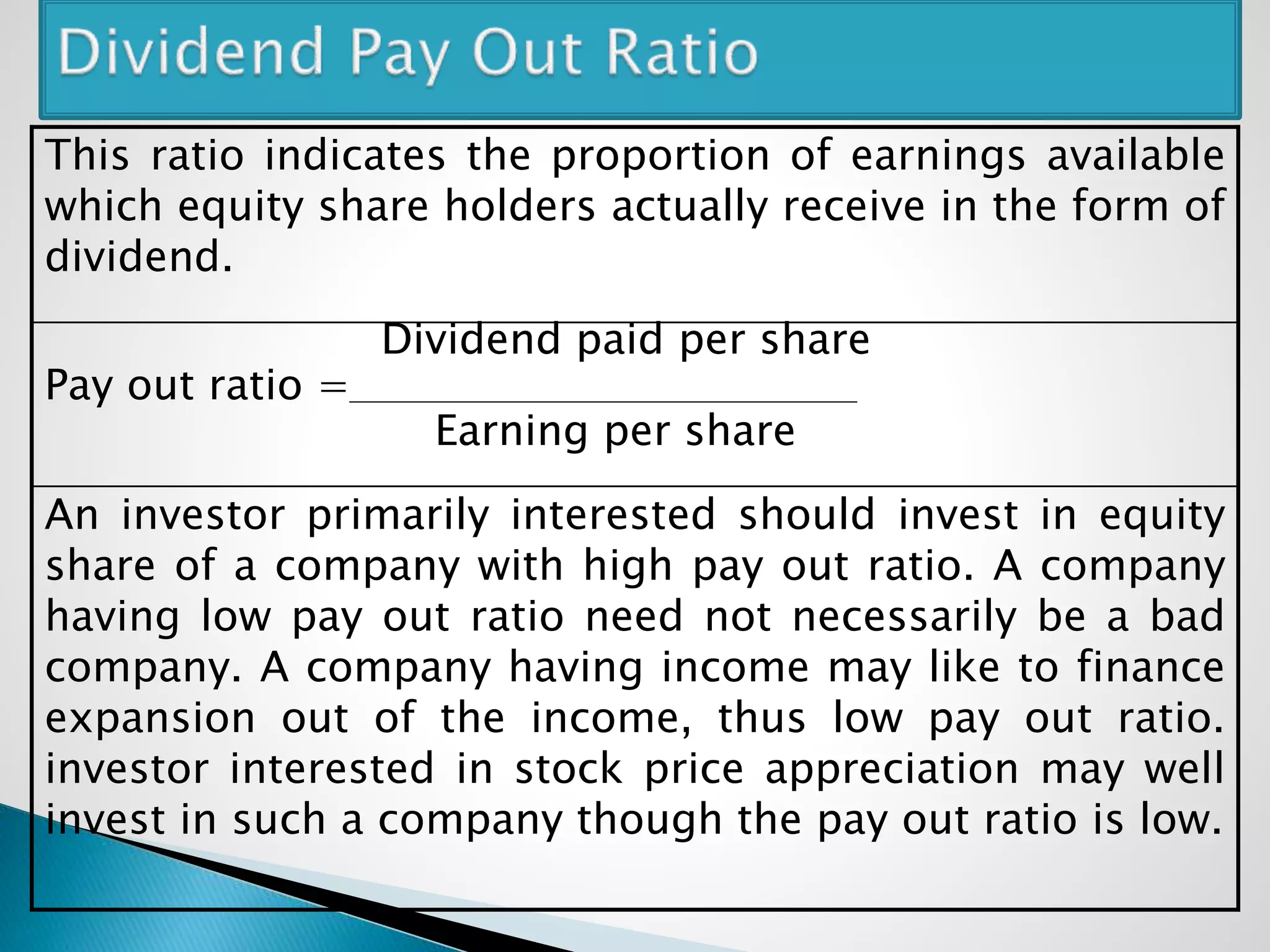 This ratio indicates the proportion of earnings available
which equity share holders actually receive in the form of
dividend.
Dividend paid per share
Pay out ratio =
Earning per share
An investor primarily interested should invest in equity
share of a company with high pay out ratio. A company
having low pay out ratio need not necessarily be a bad
company. A company having income may like to finance
expansion out of the income, thus low pay out ratio.
investor interested in stock price appreciation may well
invest in such a company though the pay out ratio is low.
 
