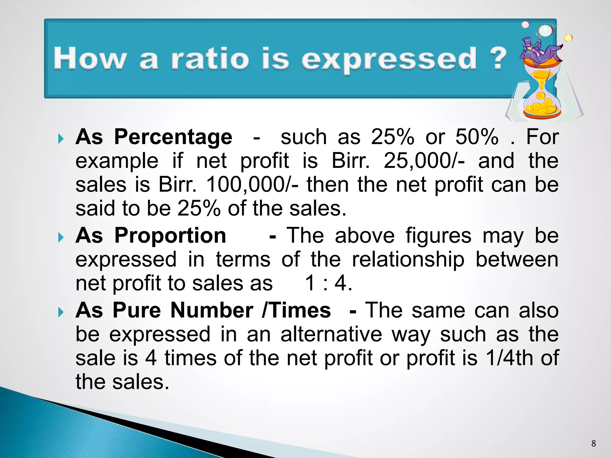  As Percentage - such as 25% or 50% . For
example if net profit is Birr. 25,000/- and the
sales is Birr. 100,000/- then the net profit can be
said to be 25% of the sales.
 As Proportion - The above figures may be
expressed in terms of the relationship between
net profit to sales as 1 : 4.
 As Pure Number /Times - The same can also
be expressed in an alternative way such as the
sale is 4 times of the net profit or profit is 1/4th of
the sales.
8
 