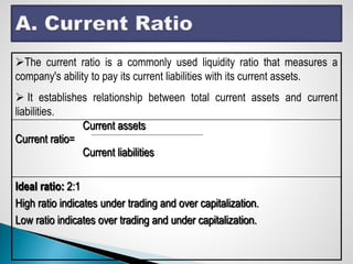 The current ratio is a commonly used liquidity ratio that measures a
company's ability to pay its current liabilities with its current assets.
 It establishes relationship between total current assets and current
liabilities.
Current assets
Current ratio=
Current liabilities
Ideal ratio: 2:1
High ratio indicates under trading and over capitalization.
Low ratio indicates over trading and under capitalization.
 